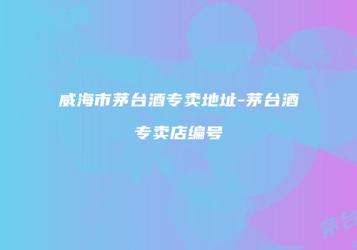 威海市茅台酒专卖地址-茅台酒专卖店编号
