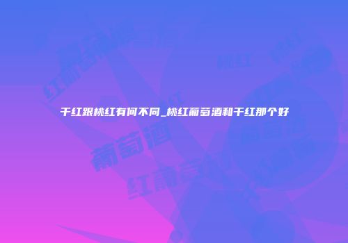 干红跟桃红有何不同_桃红葡萄酒和干红那个好