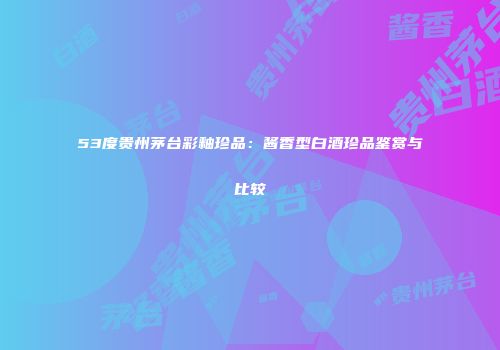 53度贵州茅台彩釉珍品：酱香型白酒珍品鉴赏与比较