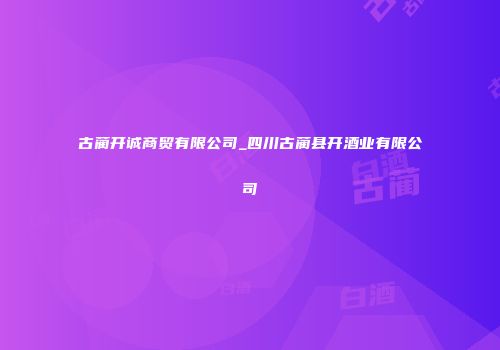 古蔺开诚商贸有限公司_四川古蔺县开酒业有限公司