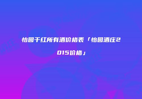 怡园干红所有酒价格表「怡园酒庄2015价格」