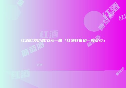 红酒批发价格10元一箱「红酒杯价格一般多少」