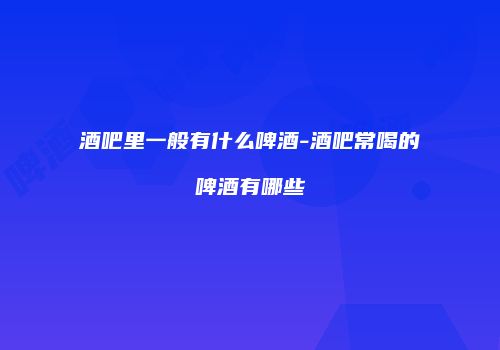 酒吧里一般有什么啤酒-酒吧常喝的啤酒有哪些