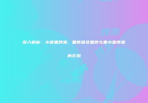 深入解析：小麦黑啤酒、黑啤酒及黑啤与黑小麦啤酒的区别