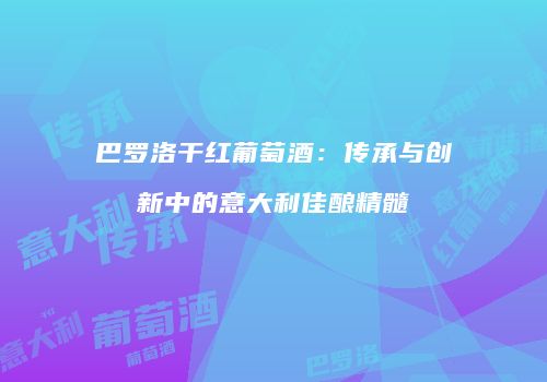 巴罗洛干红葡萄酒：传承与创新中的意大利佳酿精髓