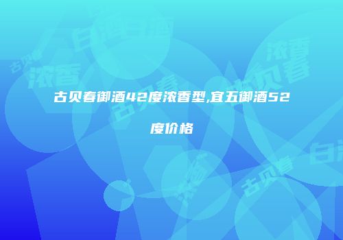 古贝春御酒42度浓香型,宜五御酒52度价格