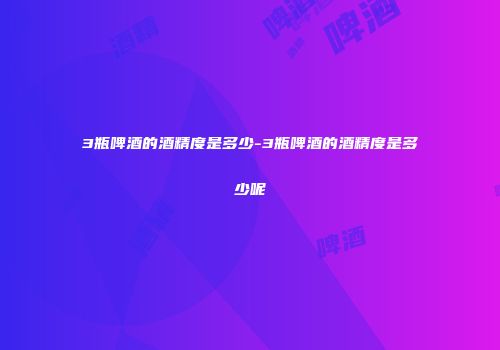 3瓶啤酒的酒精度是多少-3瓶啤酒的酒精度是多少呢