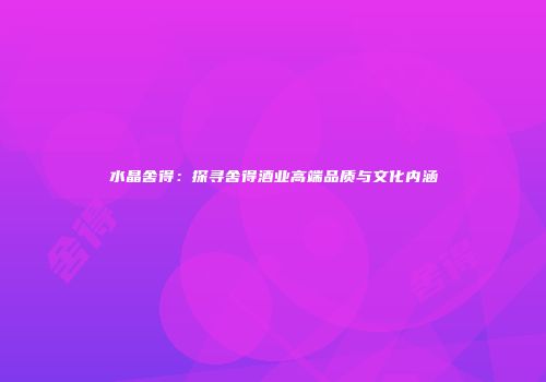 水晶舍得：探寻舍得酒业高端品质与文化内涵