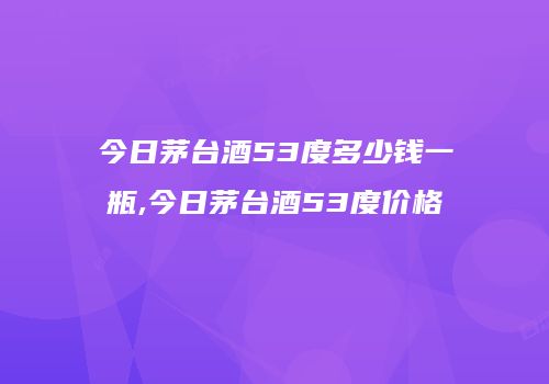 今日茅台酒53度多少钱一瓶,今日茅台酒53度价格