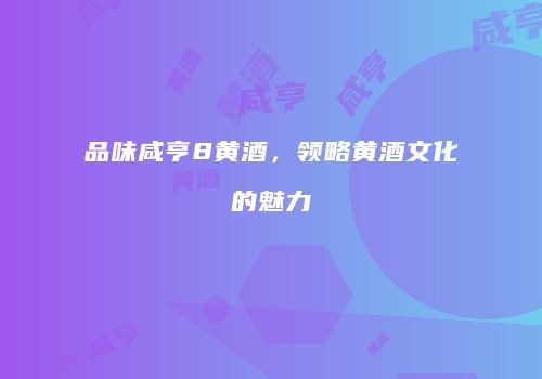 品味咸亨8黄酒，领略黄酒文化的魅力