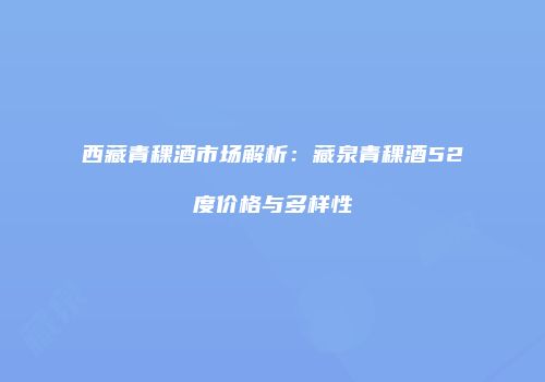 西藏青稞酒市场解析：藏泉青稞酒52度价格与多样性
