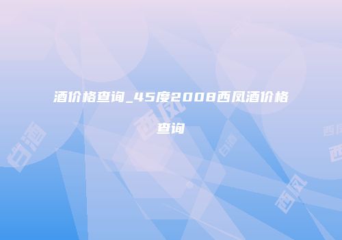 酒价格查询_45度2008西凤酒价格查询