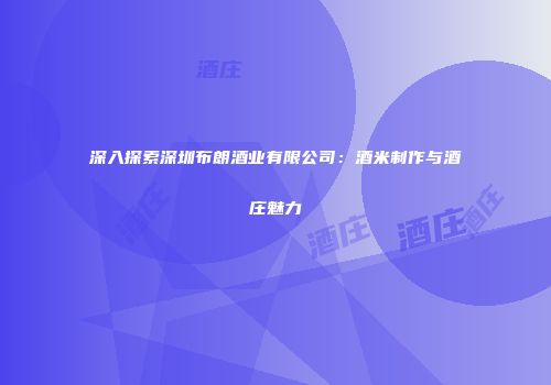 深入探索深圳布朗酒业有限公司：酒米制作与酒庄魅力
