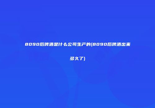 8090后啤酒是什么公司生产的(8090后啤酒出来多久了)