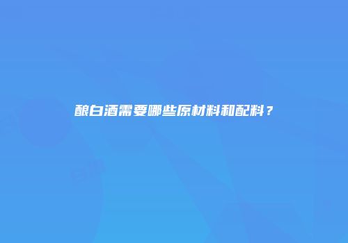 酿白酒需要哪些原材料和配料？