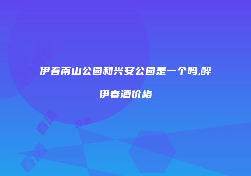 伊春南山公园和兴安公园是一个吗,醉伊春酒价格