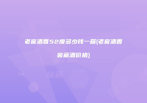 老窖酒香52度多少钱一箱(老窖酒香窖藏酒价格)