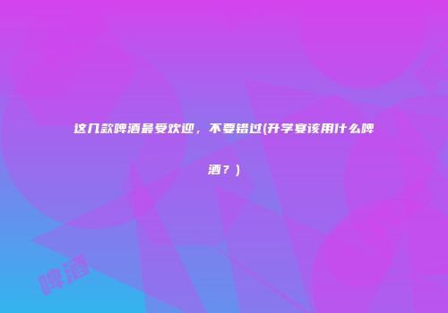 这几款啤酒最受欢迎，不要错过(升学宴该用什么啤酒？)