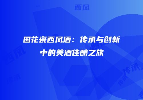 国花瓷西凤酒：传承与创新中的美酒佳酿之旅