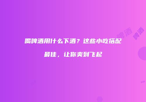 喝啤酒用什么下酒？这些小吃搭配最佳，让你爽到飞起