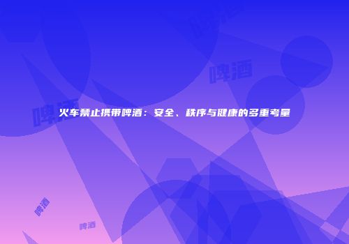火车禁止携带啤酒：安全、秩序与健康的多重考量