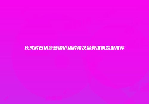 长城解百纳葡萄酒价格解析及最受推崇款型推荐