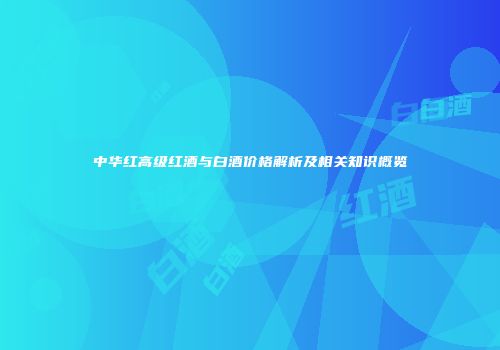 中华红高级红酒与白酒价格解析及相关知识概览