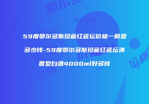 59度鄂尔多斯珍藏红瓷坛价格一般是多少钱-59度鄂尔多斯珍藏红瓷坛清香型白酒4000ml好多钱
