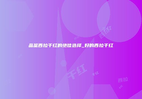 品鉴西拉干红的绝佳选择_好的西拉干红