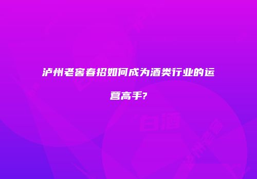 泸州老窖春招如何成为酒类行业的运营高手?