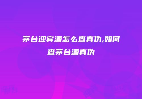 茅台迎宾酒怎么查真伪,如何查茅台酒真伪