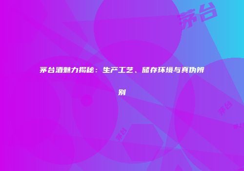 茅台酒魅力揭秘：生产工艺、储存环境与真伪辨别