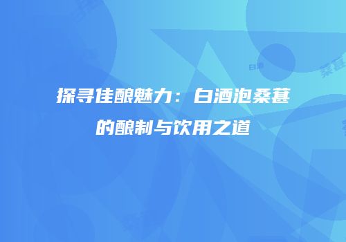 探寻佳酿魅力：白酒泡桑葚的酿制与饮用之道