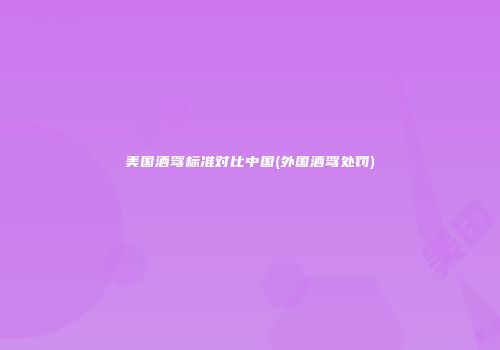 美国酒驾标准对比中国(外国酒驾处罚)