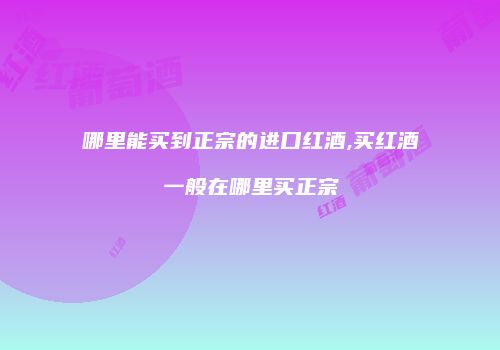 哪里能买到正宗的进口红酒,买红酒一般在哪里买正宗