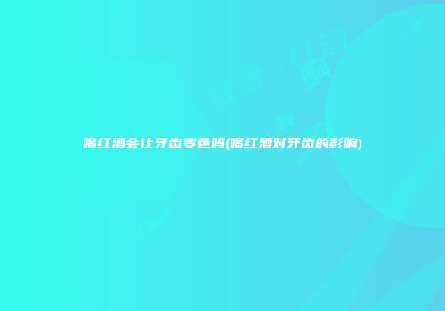 喝红酒会让牙齿变色吗(喝红酒对牙齿的影响)