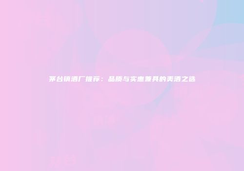 茅台镇酒厂推荐：品质与实惠兼具的美酒之选