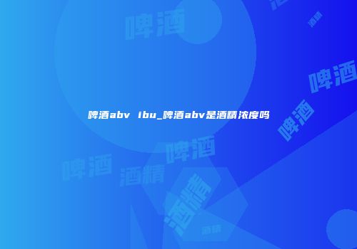 啤酒abv ibu_啤酒abv是酒精浓度吗