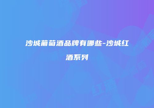 沙城葡萄酒品牌有哪些-沙城红酒系列