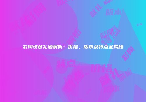 彩陶坊献礼酒解析：价格、版本及特点全揭秘