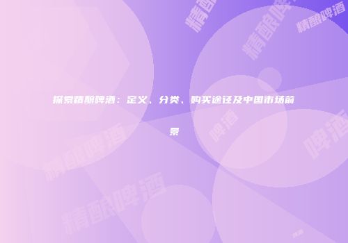 探索精酿啤酒：定义、分类、购买途径及中国市场前景