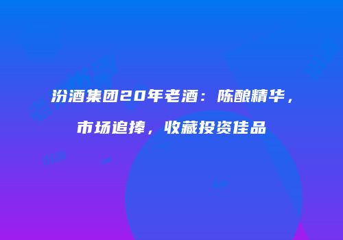 汾酒集团20年老酒：陈酿精华，市场追捧，收藏投资佳品