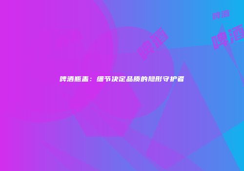 啤酒瓶盖：细节决定品质的隐形守护者