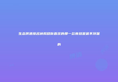 生态啤酒排名榜揭晓你喜欢的那一款竟然是最不环保的