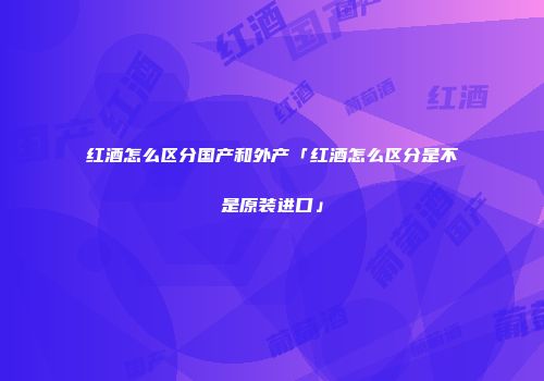 红酒怎么区分国产和外产「红酒怎么区分是不是原装进口」