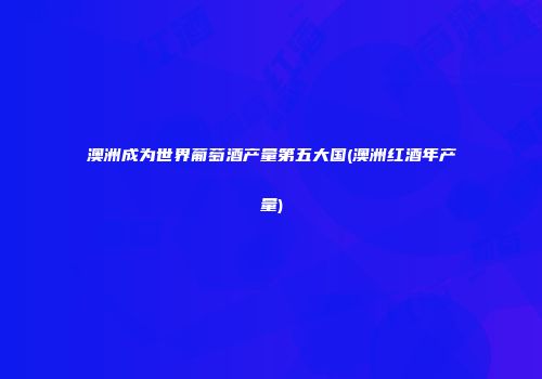 澳洲成为世界葡萄酒产量第五大国(澳洲红酒年产量)
