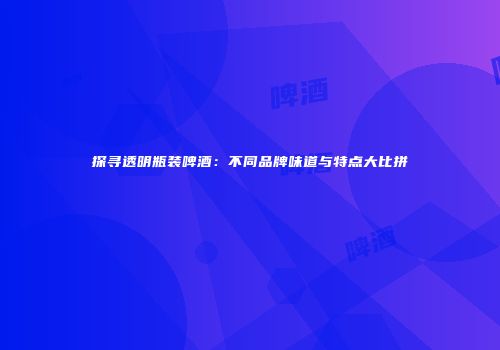 探寻透明瓶装啤酒：不同品牌味道与特点大比拼