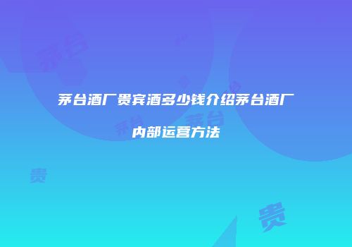 茅台酒厂贵宾酒多少钱介绍茅台酒厂内部运营方法