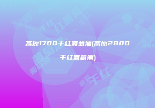 高原1700干红葡萄酒(高原2800干红葡萄酒)