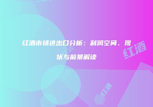 红酒市场进出口分析：利润空间、现状与前景解读